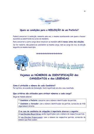 11




        Quais as condições para a REELEIÇÃO de um Prefeito?

Poderá concorrer à reeleição, somente uma vez, o mesmo acontecendo com quem o houver
sucedido ou substituído no curso do mandato;
Para concorrer a outro cargo deve renunciar ao mandato até 6 meses antes das eleições.
Se for reeleito, não poderá se candidatar ao mesmo cargo, nem ao cargo de vice, na eleição
seguinte no mesmo município.




        Vejamos os NÚMEROS de IDENTIFICAÇÃO dos
               CANDIDATOS e das LEGENDAS

Como é atribuído o número de cada Candidato?
Por sorteio, na ocasião da Convenção. Será registrado em ata o seu resultado.


Que critérios são utilizados para atribuir números a cada cargo?
Veja na tabela abaixo:
      * Candidato a Prefeito: concorre com o número identificador do partido;
      * Candidato a Vereador: com o número identificador do partido, acrescido de três
      algarismos à direita.


      E no caso de candidatos de coligações é importante observar o seguinte:
      a) nas Eleições Majoritárias: serão registrados com o número do respectivo partido;
      b) nas Eleições Proporcionais: com o número do respectivo partido, acrescido do
      número que lhes couber.
 