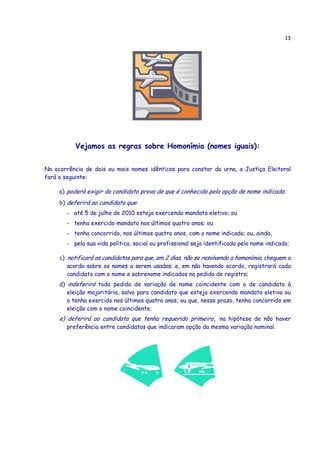 13




           Vejamos as regras sobre Homonímia (nomes iguais):


Na ocorrência de dois ou mais nomes idênticos para constar da urna, a Justiça Eleitoral
fará o seguinte:

     a) poderá exigir do candidato prova de que é conhecido pela opção de nome indicado;
     b) deferirá ao candidato que:
       - até 5 de julho de 2010 esteja exercendo mandato eletivo; ou
       - tenha exercido mandato nos últimos quatro anos; ou
       - tenha concorrido, nos últimos quatro anos, com o nome indicado; ou, ainda,
       - pela sua vida política, social ou profissional seja identificado pelo nome indicado;

     c) notificará os candidatos para que, em 2 dias, não se resolvendo a homonímia, cheguem a
        acordo sobre os nomes a serem usados; e, em não havendo acordo, registrará cada
        candidato com o nome e sobrenome indicados no pedido de registro;
     d) indeferirá todo pedido de variação de nome coincidente com o de candidato à
        eleição majoritária, salvo para candidato que esteja exercendo mandato eletivo ou
        o tenha exercido nos últimos quatro anos, ou que, nesse prazo, tenha concorrido em
        eleição com o nome coincidente;
     e) deferirá ao candidato que tenha requerido primeiro, na hipótese de não haver
       preferência entre candidatos que indicaram opção da mesma variação nominal.
 