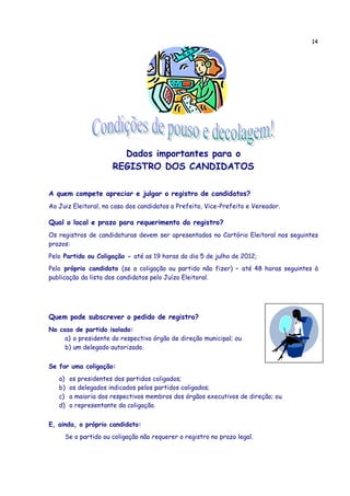 14




                        Dados importantes para o
                      REGISTRO DOS CANDIDATOS

A quem compete apreciar e julgar o registro de candidatos?
Ao Juiz Eleitoral, no caso dos candidatos a Prefeito, Vice-Prefeito e Vereador.

Qual o local e prazo para requerimento do registro?
Os registros de candidaturas devem ser apresentados no Cartório Eleitoral nos seguintes
prazos:
Pelo Partido ou Coligação - até as 19 horas do dia 5 de julho de 2012;
Pelo próprio candidato (se a coligação ou partido não fizer) – até 48 horas seguintes à
publicação da lista dos candidatos pelo Juízo Eleitoral.




Quem pode subscrever o pedido de registro?
No caso de partido isolado:
     a) o presidente do respectivo órgão de direção municipal; ou
     b) um delegado autorizado.


Se for uma coligação:
   a)   os presidentes dos partidos coligados;
   b)   os delegados indicados pelos partidos coligados;
   c)   a maioria dos respectivos membros dos órgãos executivos de direção; ou
   d)   o representante da coligação.


E, ainda, o próprio candidato:
     Se o partido ou coligação não requerer o registro no prazo legal.
 