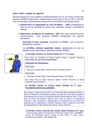 15
Como é feito o pedido de registro?
Obrigatoriamente em meio magnético (preferencialmente CD ou pen drive), gerado pelo
programa CANDEX desenvolvido e disponibilizado aos partidos no site do TSE, e instruído
com vias impressas e assinadas pelos requerentes dos formulários mencionados abaixo:
      1) Demonstrativo de Regularidade de Atos Partidários - DRAP, acompanhado de
         cópia da ata da convenção de escolha dos candidatos digitada e devidamente
         assinada.

      2) Requerimento de Registro de Candidatura – RRC (para cada candidato) emitido
         automaticamente    pelo programa CANDEX, acompanhado dos seguinte
         documentos:

          - declaração de bens atualizada, preenchida no CANDEX, com os valores e
           assinada pelo candidato;

          - as certidões criminais apontadas abaixo, apresentadas em uma via
           impressa e outra digitalizada e anexada ao sistema CANDEX:

               a) Certidões Criminais da Justiça Federal de 1º e 2º graus.

               Para obter as certidões da Justiça Federal acesse o seguinte endereço:
               http://www.trf1.jus.br/servicos/certidao/

               Informações de Preenchimento:

               Para 1ª grau

               - Selecione no campo Órgão: Seção Judiciária do Estado da Bahia

               Para 2ª grau

                - Selecione no Campo Órgão: Tribunal Regional Federal da 1ª Região.

               (No campo “tipo de órgão” selecionar apenas: Criminal. Preencher os dados
               restantes. Clicar em Emitir.)

               b) Certidão criminal da Justiça Comum Estadual de 1º grau –
               (do domicílio eleitoral do candidato).

              Em Salvador o órgão de distribuição fica no Fórum Ruy Barbosa (Campo da Pólvora –
              Bairro de Nazaré). O interessado preencherá, em duas vias, a Guia de Solicitação de
              Certidão que será fornecida na Seção de Certidão situada na Rua do Tingui, nº 06, ao
              lado do Fórum Ruy Barbosa. Pode-se obter ainda no Núcleo de Assistência
              Judiciária- NAJ, localizado no Shopping Baixa dos Sapateiros ou nos SAC’s dos
              seguintes locais: Shopping Barra, Salvador Shopping, Periperi, Cajazeiras e Instituto
              do Cacau (Comércio). Nos municípios do interior: retirar no Fórum.


               c) Certidão criminal fornecida pela Justiça Comum Estadual de 2º grau
               - Fornecida pelo órgão de distribuição do Tribunal de Justiça (TJ), o SECOMGE –
               Serviço de Informação Gerais, situado na sala 110-N, 1º andar, Centro
               Administrativo da Bahia – CAB, Salvador/BA.
 