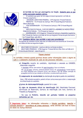 16
                  d) Certidão de foro por prerrogativa da função. Somente para os que
                  estão exercendo mandato eletivo.
                  -    O candidato que gozar de foro especial deverá apresentar certidão de
                  tribunal competente: -
                  -     SENADOR e DEPUTADO FEDERAL – STF (Supremo Tribunal Federal)
                  -    PREFEITO – TJ (Tribunal de Justiça), TRF (Tribunal Regional Federal) e
                  Câmara Municipal
                  -    VICE-GOVERNADOR - TJ (Tribunal de Justiça) e TRF (Tribunal Regional
                  Federal)
                  -    DEPUTADO ESTADUAL, JUIZ DE DIREITO e MEMBRO DO MINISTÉRIO
                  PÚBLICO ESTADUAL - TJ (Tribunal de Justiça)
                  -    GOVERNADOR – STJ (Superior Tribunal de Justiça) e Assembléia Legislativa
                  No Tribunal de Justiça a certidão de foro privilegiado é fornecida pela Secretaria
                  do Tribunal Pleno- sala 302-S.
           OBS: Candidato Militar tem certidão a mais para providenciar:
           Na hipótese de candidato militar além das certidões anteriores deverão ser fornecidas
           certidões obtidas nos seguintes órgãos.

           - MILITARES ESTADUAIS – Auditoria Militar do Estado da Bahia
           - MILITARES FEDERAIS – STM (Superior Tribunal Militar) Obs: Esta certidão só é
           fornecida pela Internet – www.stm.gov.br

                                             Fiquem atentos!

    As certidões criminais quando positivas devem conter informações sobre o objeto da
    ação e o andamento atualizado de cada um dos processos indicados.

            e) fotografia recente do candidato, digitalizada e anexada ao CANDEX,
             observado o seguinte:
               I. dimensões: 5X7cm, sem moldura; II. papel fotográfico: fosco ou brilhante;
              III. cor de fundo: uniforme, preferencialmente branca; IV. características: frontal (busto),
              em trajes adequados para fotografia oficial, sem adornos e que não tenham conotação de
              propaganda eleitoral ou que induzam ou dificultem o reconhecimento pelo eleitor;

            f) comprovante de escolaridade (ou declaração de próprio punho do candidato)

             Caso o TRE entenda necessário, poderá utilizar outros meios para obter a comprovação
             de alfabetização do candidato.

            g) prova de desincompatibilização, quando for o caso;

            h) cópia de documento oficial de identificação (RG, Identidade Funcional,
            Certificado de Reservista, Carteira de Habilitação com foto, Carteira de
            Trabalho ou Passaporte).

             - No caso de Prefeito, deverão ser juntadas também as propostas
            defendidas por ele.



É Importante Saber: As informações referentes a filiação partidária, domicílio e
quitação eleitoral e inexistência de crimes eleitorais, serão aferidos com base no banco
de dados da Justiça Eleitoral.
 