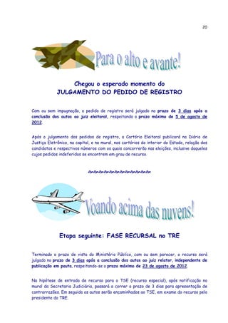 20




                 Chegou o esperado momento do
             JULGAMENTO DO PEDIDO DE REGISTRO


Com ou sem impugnação, o pedido de registro será julgado no prazo de 3 dias após a
conclusão dos autos ao juiz eleitoral, respeitando o prazo máximo de 5 de agosto de
2012.


Após o julgamento dos pedidos de registro, a Cartório Eleitoral publicará no Diário de
Justiça Eletrônico, na capital, e no mural, nos cartórios do interior do Estado, relação dos
candidatos e respectivos números com os quais concorrerão nas eleições, inclusive daqueles
cujos pedidos indeferidos se encontrem em grau de recurso.




              Etapa seguinte: FASE RECURSAL no TRE


Terminado o prazo de vista do Ministério Público, com ou sem parecer, o recurso será
julgado no prazo de 3 dias após a conclusão dos autos ao juiz relator, independente de
publicação em pauta, respeitando-se o prazo máximo de 23 de agosto de 2012.


Na hipótese de entrada de recurso para o TSE (recurso especial), após notificação no
mural da Secretaria Judiciária, passará a correr o prazo de 3 dias para apresentação de
contrarrazões. Em seguida os autos serão encaminhados ao TSE, em exame do recurso pelo
presidente do TRE.
 
