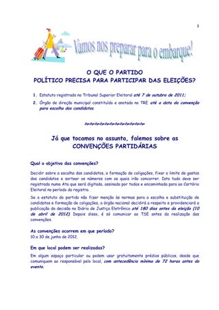 3




                O QUE O PARTIDO
 POLÍTICO PRECISA PARA PARTICIPAR DAS ELEIÇÕES?

 1. Estatuto registrado no Tribunal Superior Eleitoral até 7 de outubro de 2011;
 2. Órgão de direção municipal constituído e anotado no TRE até a data da convenção
    para escolha dos candidatos.




           Já que tocamos no assunto, falemos sobre as
                  CONVENÇÕES PARTIDÁRIAS

Qual o objetivo das convenções?

Decidir sobre a escolha dos candidatos, a formação de coligações, fixar o limite de gastos
dos candidatos e sortear os números com os quais irão concorrer. Isto tudo deve ser
registrado numa Ata que será digitada, assinada por todos e encaminhada para ao Cartório
Eleitoral no período do registro.
Se o estatuto do partido não fizer menção às normas para a escolha e substituição de
candidatos e formação de coligações, o órgão nacional decidirá a respeito e providenciará a
publicação da decisão no Diário de Justiça Eletrônico até 180 dias antes da eleição (10
de abril de 2012). Depois disso, é só comunicar ao TSE antes da realização das
convenções.

As convenções ocorrem em que período?
10 a 30 de junho de 2012.

Em que local podem ser realizadas?
Em algum espaço particular ou podem usar gratuitamente prédios públicos, desde que
comuniquem ao responsável pelo local, com antecedência mínima de 72 horas antes do
evento.
 