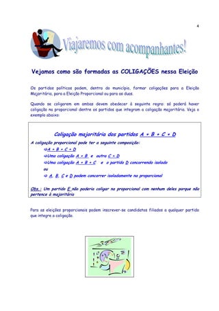 4




Vejamos como são formadas as COLIGAÇÕES nessa Eleição

Os partidos políticos podem, dentro do município, formar coligações para a Eleição
Majoritária, para a Eleição Proporcional ou para as duas.

Quando se coligarem em ambas devem obedecer à seguinte regra: só poderá haver
coligação na proporcional dentre os partidos que integram a coligação majoritária. Veja o
exemplo abaixo:



             Coligação majoritária dos partidos A + B + C + D
A coligação proporcional pode ter a seguinte composição:
        A + B + C + D
        Uma coligação A + B e outra C + D
        Uma coligação A + B + C      e o partido D concorrendo isolado
      ou
           A, B, C e D podem concorrer isoladamente na proporcional


Obs.: Um partido E não poderia coligar na proporcional com nenhum deles porque não
pertence à majoritária


Para as eleições proporcionais podem inscrever-se candidatos filiados a qualquer partido
que integre a coligação.
 
