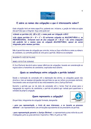 5




     E sobre os nomes das coligações o que é interessante saber?

Cada coligação terá um nome específico, podendo ser, inclusive, a junção de todas as siglas
dos partidos que a integram. Veja como pode ser:

  Sendo os partidos (A), (B) e (C), o nome pode ser Coligação A/B/C.
  Se alguns partidos (A + B + C + D) estiverem coligados na MAJORITÁRIA e, na
PROPORCIONAL, formarem mais de uma coligação (A + B) (C + D), estas coligações
não poderão ter o mesmo nome da coligação MAJORITÁRIA, apesar de serem
integradas pelos mesmos partidos.


Não é permitido nome de coligação que coincida, inclua ou faça referência a nome ou número
de candidato, ou contenha pedido de voto para o partido. Observe os exemplos:

  AGORA É A VEZ DE FULANO;

  MEU VOTO É DE SICRANO.

O Juiz Eleitoral decidirá sobre nomes idênticos de coligações, levando em consideração as
regras sobre a homonímia de candidatos, explicados mais adiante.


         Quais as semelhanças entre coligação e partido isolado?

Desde a realização da convenção até a diplomação dos eleitos, as coligações gozam dos
direitos e tem as mesmas obrigações dos partidos no que se refere ao processo eleitoral,
funcionando como um só partido no seu relacionamento com a Justiça Eleitoral.

Durante o período que vai da data da convenção até o termo final do prazo para a
impugnação do registro de candidatos, o partido só poderá agir isolado para questionar a
validade da própria coligação.


                         Quem representa a coligação?
Os partidos, integrantes da coligação formada, designarão:


> para sua representação, o trato de seus interesses, e no tocante ao processo
eleitoral - um representante com atribuições equivalentes às de presidente de partido;

> para representação perante a Justiça Eleitoral – o representante acima referido ou até
3 delegados junto ao juízo eleitoral, 4 perante o TRE e 5 junto ao TSE.
 