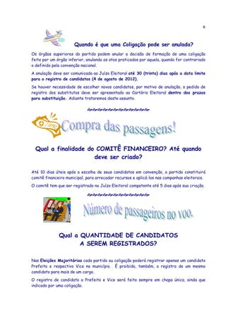 6



                      Quando é que uma Coligação pode ser anulada?
Os órgãos superiores do partido podem anular a decisão de formação de uma coligação
feita por um órgão inferior, anulando os atos praticados por aquela, quando for contrariado
o definido pela convenção nacional.
A anulação deve ser comunicada ao Juízo Eleitoral até 30 (trinta) dias após a data limite
para o registro de candidatos (4 de agosto de 2012).
Se houver necessidade de escolher novos candidatos, por motivo de anulação, o pedido de
registro dos substitutos deve ser apresentado ao Cartório Eleitoral dentro dos prazos
para substituição. Adiante trataremos deste assunto.




  Qual a finalidade do COMITÊ FINANCEIRO? Até quando
                      deve ser criado?

Até 10 dias úteis após a escolha de seus candidatos em convenção, o partido constituirá
comitê financeiro municipal, para arrecadar recursos e aplicá-los nas campanhas eleitorais.
O comitê tem que ser registrado no Juízo Eleitoral competente até 5 dias após sua criação.




              Qual a QUANTIDADE DE CANDIDATOS
                     A SEREM REGISTRADOS?

Nas Eleições Majoritárias cada partido ou coligação poderá registrar apenas um candidato
Prefeito e respectivo Vice no município. É proibido, também, o registro de um mesmo
candidato para mais de um cargo.
O registro de candidato a Prefeito e Vice será feito sempre em chapa única, ainda que
indicado por uma coligação.
 