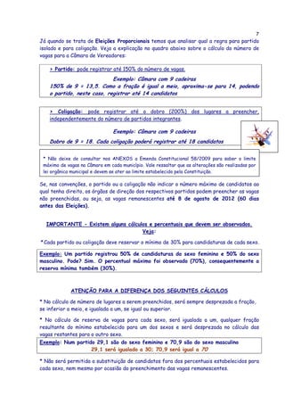 7
Já quando se trata de Eleições Proporcionais temos que analisar qual a regra para partido
isolado e para coligação. Veja a explicação no quadro abaixo sobre o cálculo do número de
vagas para a Câmara de Vereadores:

    > Partido: pode registrar até 150% do número de vagas.
                             Exemplo: Câmara com 9 cadeiras
    150% de 9 = 13,5. Como a fração é igual a meio, aproxima-se para 14, podendo
    o partido, neste caso, registrar até 14 candidatos


    > Coligação: pode registrar até o dobro (200%) dos lugares a preencher,
    independentemente do número de partidos integrantes.

                                Exemplo: Câmara com 9 cadeiras
    Dobro de 9 = 18. Cada coligação poderá registrar até 18 candidatos


 * Não deixe de consultar nos ANEXOS a Emenda Constitucional 58/2009 para saber o limite
 máximo de vagas na Câmara em cada município. Vale ressaltar que as alterações são realizadas por
 lei orgânica municipal e devem se ater ao limite estabelecido pela Constituição.

Se, nas convenções, o partido ou a coligação não indicar o número máximo de candidatos ao
qual tenha direito, os órgãos de direção dos respectivos partidos podem preencher as vagas
não preenchidas, ou seja, as vagas remanescentes até 8 de agosto de 2012 (60 dias
antes das Eleições).


  IMPORTANTE - Existem alguns cálculos e percentuais que devem ser observados.
                                    Veja:

* Cada partido ou coligação deve reservar o mínimo de 30% para candidaturas de cada sexo.

Exemplo: Um partido registrou 50% de candidaturas do sexo feminino e 50% do sexo
masculino. Pode? Sim. O percentual máximo foi observado (70%), consequentemente a
reserva mínima também (30%).



             ATENÇÃO PARA A DIFERENÇA DOS SEGUINTES CÁLCULOS

* No cálculo de número de lugares a serem preenchidos, será sempre desprezada a fração,
se inferior a meio, e igualada a um, se igual ou superior.

* No cálculo de reserva de vagas para cada sexo, será igualada a um, qualquer fração
resultante do mínimo estabelecido para um dos sexos e será desprezada no cálculo das
vagas restantes para o outro sexo.
Exemplo: Num partido 29,1 são do sexo feminino e 70,9 são do sexo masculino
                   29,1 será igualado a 30; 70,9 será igual a 70

* Não será permitida a substituição de candidatos fora dos percentuais estabelecidos para
cada sexo, nem mesmo por ocasião do preenchimento das vagas remanescentes.
 