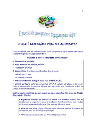 8




       O QUE É NECESSÁRIO PARA SER CANDIDATO?

Qualquer cidadão pode vir a ser candidato, desde que preencha alguns requisitos exigidos
pela Constituição e pela Legislação Eleitoral.

                  Vejamos o que o candidato deve possuir:
a. Nacionalidade brasileira
b. Pleno exercício dos direitos políticos
c. Alistamento eleitoral
d. Idade mínima, levando em consideração a data da posse:
      Prefeito – 21 anos;
      Vereador – 18 anos.
e. Domicílio eleitoral no município, desde 7 de outubro de 2011
f. Filiação partidária deferida pelo partido até 7 de outubro de 2011, e, se houver
fusão ou incorporação de partidos políticos após esta data, será considerada a data de
filiação ao partido de origem.

Existem alguns candidatos que por ocupar um cargo específico têm prazo de filiação
diferenciado. São eles:

        > Magistrados, membros dos Tribunais de Contas e do Ministério Público: para se
        candidatarem a cargo eletivo deverão se afastar definitivamente de suas funções
        até 6 meses antes das eleições e se filiar a um partido neste prazo.

        > Militar da ativa: não é exigida a filiação, sendo suficiente o pedido de registro de
        candidatura, após ser escolhido em convenção.

        > Militar da reserva remunerada: até 7/10/2011 (prazo normal)
 