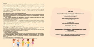 Rufianismo
Art. 230 - Tirar proveito da prostituição alheia, participando diretamente de seus lucros ou fazendo-se sustentar,
no todo ou em parte, por quem a exerça: Pena - reclusão, de um a quatro anos, e multa.
§ 1º Se a vítima é menor de 18 (dezoito) e maior de 14 (catorze) anos ou se o crime é cometido por ascendente,
padrasto, madrasta, irmão, enteado, cônjuge, companheiro, tutor ou curador, preceptor ou empregador da
vítima, ou por quem assumiu, por lei ou outra forma, obrigação de cuidado, proteção ou vigilância: Pena reclusão, de 3 (três) a 6 (seis) anos, e multa.
§ 2º Se o crime é cometido mediante violência, grave ameaça, fraude ou outro meio que impeça ou dificulte
a livre manifestação da vontade da vítima: Pena - reclusão, de 2 (dois) a 8 (oito) anos, sem prejuízo da pena
correspondente à violência.
Tráfico internacional de pessoa para fim de exploração sexual
Art. 231. Promover ou facilitar a entrada, no território nacional, de alguém que nele venha a exercer a prostituição
ou outra forma de exploração sexual, ou a saída de alguém que vá exercê-la no estrangeiro. Pena - reclusão, de
3 (três) a 8 (oito) anos.
§ 1º Incorre na mesma pena aquele que agenciar, aliciar ou comprar a pessoa traficada, assim como, tendo
conhecimento dessa condição, transportá-la, transferi-la ou alojá-la.
§ 2º A pena é aumentada da metade se:
I - a vítima é menor de 18 (dezoito) anos;  II - a vítima, por enfermidade ou deficiência mental, não tem o necessário
discernimento para a prática do ato;  III - se o agente é ascendente, padrasto, madrasta, irmão, enteado, cônjuge,
companheiro, tutor ou curador, preceptor ou empregador da vítima, ou se assumiu, por lei ou outra forma,
obrigação de cuidado, proteção ou vigilância;
IV - há emprego de violência, grave ameaça ou fraude.
§ 3º Se o crime é cometido com o fim de obter vantagem econômica, aplica-se também multa.
Tráfico interno de pessoa para fim de exploração sexual
Art. 231-A. Promover ou facilitar o deslocamento de alguém dentro do território nacional para o exercício da
prostituição ou outra forma de exploração sexual: Pena - reclusão, de 2 (dois) a 6 (seis) anos.
§ 1º Incorre na mesma pena aquele que agenciar, aliciar, vender ou comprar a pessoa traficada, assim como, tendo
conhecimento dessa condição, transportá-la, transferi-la ou alojá-la.
§ 2º A pena é aumentada da metade se:
I - a vítima é menor de 18 (dezoito) anos;
II - a vítima, por enfermidade ou deficiência mental, não tem o necessário discernimento para a prática do ato;
III - se o agente é ascendente, padrasto, madrasta, irmão, enteado, cônjuge, companheiro, tutor ou curador,
preceptor ou empregador da vítima, ou se assumiu, por lei ou outra forma, obrigação de cuidado, proteção ou
vigilância; ou
IV - há emprego de violência, grave ameaça ou fraude.
§ 3º Se o crime é cometido com o fim de obter vantagem econômica, aplica-se também multa.

Links úteis:
Programa Nacional de Enfrentamento da Violência Sexual
contra Crianças e Adolescentes:
www.direitoshumanos.gov.br
Hot Line Federal (denúncias on line):
www.disque100.gov.br
Portal do PAIR:
http://obscriancaeadolescente.org.br/pair
Portal do PAIR Mercosul:
http://ninosur.ledes.net
Comitê Nacional de Enfrentamento à Violência Sexual contra Crianças
e Adolescentes:
www.comitenacional.org.br
Campanha contra a Exploração Sexual de Crianças e Adolescentes:
http://www.empresascontraexploracao.com.br

 