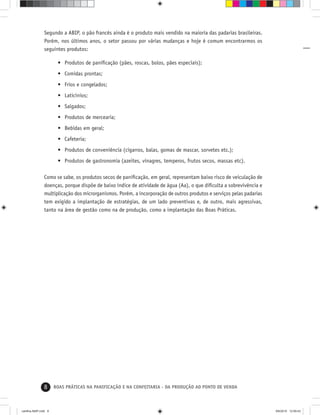 8 BOAS PRÁTICAS NA PANIFICAÇÃO E NA CONFEITARIA - DA PRODUÇÃO AO PONTO DE VENDA
Segundo a ABIP, o pão francês ainda é o produto mais vendido na maioria das padarias brasileiras.
Porém, nos últimos anos, o setor passou por várias mudanças e hoje é comum encontrarmos os
seguintes produtos:
• Produtos de paniﬁcação (pães, roscas, bolos, pães especiais);
• Comidas prontas;
• Frios e congelados;
• Laticínios;
• Salgados;
• Produtos de mercearia;
• Bebidas em geral;
• Cafeteria;
• Produtos de conveniência (cigarros, balas, gomas de mascar, sorvetes etc.);
• Produtos de gastronomia (azeites, vinagres, temperos, frutos secos, massas etc).
Como se sabe, os produtos secos de paniﬁcação, em geral, representam baixo risco de veiculação de
doenças, porque dispõe de baixo índice de atividade de água (Aa), o que diﬁculta a sobrevivência e
multiplicação dos microrganismos. Porém, a incorporação de outros produtos e serviços pelas padarias
tem exigido a implantação de estratégias, de um lado preventivas e, de outro, mais agressivas,
tanto na área de gestão como na de produção, como a implantação das Boas Práticas.
cartilha-ABIP.indd 8cartilha-ABIP.indd 8 9/6/2010 12:59:439/6/2010 12:59:43
 