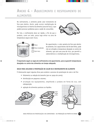 101BOAS PRÁTICAS NA PANIFICAÇÃO E NA CONFEITARIA - DA PRODUÇÃO AO PONTO DE VENDA
No resfriamento, o alimento perde calor lentamente de
fora para dentro. Assim, pode ocorrer multiplicação de
microrganismos no interior do alimento (zona de risco), o que
poderá provocar problemas para a saúde do consumidor.
Por isto, o resfriamento deve ser rápido, a ﬁm de que o
produto, como um todo, possa logo entrar na zona de
temperatura segura (sem risco).
ANEXO 4 - AQUECIMENTO E RESFRIAMENTO DE
ALIMENTOS
No aquecimento, o calor penetra de fora para dentro
do alimento. Se o aquecimento não for bem feito, pode
não ser atingida a temperatura desejada no centro do
alimento, que será uma zona de risco, por permitir a
sobrevivência e a multiplicação de microrganismos.
É importante seguir as regras de resfriamento e de aquecimento, para se garantir temperaturas
desejadas no centro dos alimentos em tempo adequado.
DICAS PARA ACELERAR A PENETRAÇÃO DE CALOR OU O RESFRIAMENTO DO ALIMENTO
É interessante seguir algumas dicas para acelerar o processo de penetração do calor e do frio:
• fatiamento ou redução de tamanho (por ex: peças de carne);
• distribuição em pequenos volumes;
• arrumação nos equipamentos, empilhando o produto em forma de cruz, sem
sobreposição;
• agitação de alimentos pastosos ou líquidos.
cartilha-ABIP.indd 101cartilha-ABIP.indd 101 9/6/2010 13:00:339/6/2010 13:00:33
 