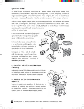16 BOAS PRÁTICAS NA PANIFICAÇÃO E NA CONFEITARIA - DA PRODUÇÃO AO PONTO DE VENDA
F) MATÉRIAS-PRIMAS
As carnes usadas em recheios, sanduíches etc., mesmo quando inspecionadas, podem estar
contaminadas, sendo uma fonte importante de microrganismos (às vezes perigosos). As carnes de
origem clandestina podem conter microrganismos muito perigosos, tais como os causadores de
tuberculose e brucelose. Pode conter, inclusive, parasitos que causam sérias doenças ao homem.
As frutas e outros vegetais também podem estar bastante contaminados, principalmente pelo contato
com a terra. O moranguinho, por exemplo, cresce rasteiro e desenvolve seus frutos sobre a terra.
Por ter a superfície muito áspera e muito delicada, é difícil de ser lavado. Requer uma higienização
cuidadosa, antes de ser adicionado sem cozimento, como
enfeites de tortas e bolos.
O leite cru é outra fonte de contaminação por poder
apresentar muitos microrganismos que podem
causar mal à saúde dos consumidores.
Os ingredientes secos, como as farinhas
e os condimentos também podem estar
contaminados, se forem produzidos e
armazenados de forma inadequada.
Como pode ser visto, a falta de cuidado
pode fazer com que esses microrganismos
passem das matérias-primas para o produto
acabado. Este processo é chamado de
contaminação cruzada.
G) SUPERFÍCIES (UTENSÍLIOS, EQUIPAMENTOS E
BANCADAS)
Quando sujas ou mal higienizadas, podem conter milhões de
microrganismos que se multiplicam sempre que as condições
(nutrientes, temperatura, água etc.) forem favoráveis.
H) ROEDORES, INSETOS, PÁSSAROS E ANIMAIS
DOMÉSTICOS
Trazem microrganismos causadores de doenças para o
ambiente de trabalho. São, portanto, veículos para os
microrganismos. Por isso, é importante combatê-los ou
evitar o acesso ao ambiente da paniﬁcadora/padaria.
cartilha-ABIP.indd 16cartilha-ABIP.indd 16 9/6/2010 12:59:479/6/2010 12:59:47
 