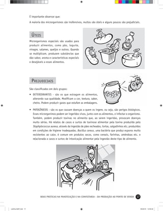 17BOAS PRÁTICAS NA PANIFICAÇÃO E NA CONFEITARIA - DA PRODUÇÃO AO PONTO DE VENDA
É importante observar que:
A maioria dos microrganismos são inofensivos, muitos são úteis e alguns poucos são prejudiciais.
ÚTEIS
Microrganismos especiais são usados para
produzir alimentos, como pão, iogurte,
vinagre, salames, queijos e outros. Quando
se multiplicam, produzem substâncias que
dão sabor, aroma e características especiais
e desejáveis a esses alimentos.
PREJUDICIAIS
São classiﬁcados em dois grupos:
• DETERIORANTES - são os que estragam os alimentos,
alterando sua qualidade. Modiﬁcam a cor, textura, sabor,
cheiro. Podem produzir gases que estufam as embalagens.
• PATOGÊNICOS - são os que causam doenças a quem os ingere, ou seja, são perigos biológicos.
Esses microrganimos podem ser ingeridos vivos, junto com os alimentos, e infectar o organismo.
Também, podem produzir toxinas no alimento que, ao serem ingeridas, provocam doenças
muito sérias. Há relatos de casos e surtos de toxinose alimentar pela toxina produzida pelo
Staphylococcus aureus, através da ingestão de pães recheados, tortas, salgadinhos etc. produzidos
em condições de higiene inadequadas. Bacillus cereus, uma bactéria que produz esporos muito
resistentes ao calor, é comum em produtos secos, como cereais, farinhas, amêndoas etc. e
relacionada a casos e surtos de intoxicação alimentar pela ingestão deste tipo de alimento.
cartilha-ABIP.indd 17cartilha-ABIP.indd 17 9/6/2010 12:59:489/6/2010 12:59:48
 