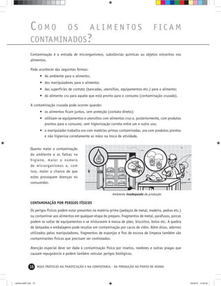 18 BOAS PRÁTICAS NA PANIFICAÇÃO E NA CONFEITARIA - DA PRODUÇÃO AO PONTO DE VENDA
Contaminação é a entrada de microrganismos, substâncias químicas ou objetos estranhos nos
alimentos.
Pode acontecer das seguintes formas:
• do ambiente para o alimento;
• dos manipuladores para o alimento;
• das superfícies de contato (bancadas, utensílios, equipamentos etc.) para o alimento;
• do alimento cru para aquele que está pronto para o consumo (contaminação cruzada).
A contaminação cruzada pode ocorrer quando:
• os alimentos ﬁcam juntos, sem proteção (contato direto);
• utilizam-se equipamentos e utensílios com alimentos crus e, posteriormente, com produtos
prontos para o consumo, sem higienização correta entre um e outro uso;
• o manipulador trabalha ora com matérias-primas contaminadas, ora com produtos prontos
e não higieniza corretamente as mãos na troca de atividade.
Ambiente inadequado de produção
CO M O O S A L I M E N T O S F I C A M
CONTAMINADOS?
CONTAMINAÇÃO POR PERIGOS FÍSICOS
Os perigos físicos podem estar presentes na matéria-prima (pedaços de metal, madeira, pedras etc.)
ou contaminar aos alimentos em qualquer etapa do preparo. Fragmentos de metal, parafusos, porcas
podem se soltar de equipamentos e se misturarem à massa de pães, biscoitos, bolos etc. A quebra
de lâmpadas e embalagens pode resultar em contaminação por cacos de vidro. Além disso, adornos
utilizados pelos manipuladores, fragmentos de esponjas e ﬁos de escova de limpeza também são
contaminantes físicos que precisam ser controlados.
Atenção especial deve ser dada à contaminação física por insetos, roedores e outras pragas que
causam repugnância e podem também veicular perigos biológicos.
Quanto maior a contaminação
do ambiente e as falhas na
higiene, maior o número
de microrganismos e, com
isso, maior a chance de que
estes provoquem doenças no
consumidor.
cartilha-ABIP.indd 18cartilha-ABIP.indd 18 9/6/2010 12:59:499/6/2010 12:59:49
 
