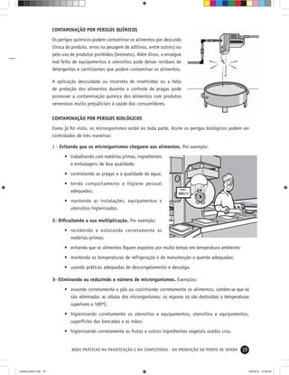 19BOAS PRÁTICAS NA PANIFICAÇÃO E NA CONFEITARIA - DA PRODUÇÃO AO PONTO DE VENDA
CONTAMINAÇÃO POR PERIGOS QUÍMICOS
Os perigos químicos podem contaminar os alimentos por descuido
(troca de produto, erros na pesagem de aditivos, entre outros) ou
pelo uso de produtos proibidos (bromato). Além disso, o enxágue
mal feito de equipamentos e utensílios pode deixar resíduos de
detergentes e sanitizantes que podem contaminar os alimentos.
A aplicação descuidada ou incorreta de inseticidas ou a falta
de proteção dos alimentos durante o controle de pragas pode
promover a contaminação química dos alimentos com produtos
venenosos muito prejudiciais à saúde dos consumidores.
CONTAMINAÇÃO POR PERIGOS BIOLÓGICOS
Como já foi visto, os microrganismos estão en toda parte. Assim os perigos biológicos podem ser
controlados de três maneiras:
1 - Evitando que os microrganismos cheguem aos alimentos. Por exemplo:
• trabalhando com matérias primas, ingredientes
e embalagens de boa qualidade;
• controlando as pragas e a qualidade da água;
• tendo comportamento e higiene pessoal
adequados;
• mantendo as instalações, equipamentos e
utensílios higienizados.
2- Diﬁcultando a sua multiplicação. Por exemplo:
• recebendo e estocando corretamente as
matérias-primas;
• evitando que os alimentos ﬁquem expostos por muito tempo em temperatura ambiente;
• mantendo as temperaturas de refrigeração e de manutenção a quente adequadas;
• usando práticas adequadas de descongelamento e dessalga.
3- Eliminando ou reduzindo o número de microrganismos. Exemplos:
• assando corretamente o pão ou cozinhando corretamente os alimentos. Lembre-se que só
são eliminadas as células dos microrganismos; os esporos só são destruídos a temperaturas
superiores a 100ºC;
• higienizando corretamente os utensílios e equipamentos, utensílios e equipamentos,
superfícies das bancadas e as mãos;
• higienizando corretamente as frutas e outros ingredientes vegetais usados crus.
cartilha-ABIP.indd 19cartilha-ABIP.indd 19 9/6/2010 12:59:509/6/2010 12:59:50
 