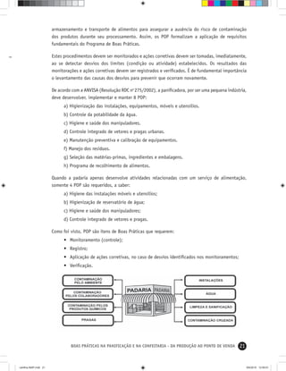 21BOAS PRÁTICAS NA PANIFICAÇÃO E NA CONFEITARIA - DA PRODUÇÃO AO PONTO DE VENDA
armazenamento e transporte de alimentos para assegurar a ausência do risco de contaminação
dos produtos durante seu processamento. Assim, os POP formalizam a aplicação de requisitos
fundamentais do Programa de Boas Práticas.
Estes procedimentos devem ser monitorados e ações corretivas devem ser tomadas, imediatamente,
ao se detectar desvios dos limites (condição ou atividade) estabelecidos. Os resultados das
monitorações e ações corretivas devem ser registrados e veriﬁcados. É de fundamental importância
o levantamento das causas dos desvios para prevenir que ocorram novamente.
De acordo com a ANVISA (Resolução RDC no
275/2002), a paniﬁcadora, por ser uma pequena indústria,
deve desenvolver, implementar e manter 8 POP:
a) Higienização das instalações, equipamentos, móveis e utensílios.
b) Controle da potabilidade da água.
c) Higiene e saúde dos manipuladores.
d) Controle integrado de vetores e pragas urbanas.
e) Manutenção preventiva e calibração de equipamentos.
f) Manejo dos resíduos.
g) Seleção das matérias-primas, ingredientes e embalagens.
h) Programa de recolhimento de alimentos.
Quando a padaria apenas desenvolve atividades relacionadas com um serviço de alimentação,
somente 4 POP são requeridos, a saber:
a) Higiene das instalações móveis e utensílios;
b) Higienização de reservatório de água;
c) Higiene e saúde dos manipuladores;
d) Controle integrado de vetores e pragas.
Como foi visto, POP são itens de Boas Práticas que requerem:
• Monitoramento (controle);
• Registro;
• Aplicação de ações corretivas, no caso de desvios identiﬁcados nos monitoramentos;
• Veriﬁcação.
cartilha-ABIP.indd 21cartilha-ABIP.indd 21 9/6/2010 12:59:519/6/2010 12:59:51
 