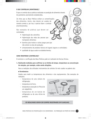 23BOAS PRÁTICAS NA PANIFICAÇÃO E NA CONFEITARIA - DA PRODUÇÃO AO PONTO DE VENDA
O QUE CONTROLAR (MONITORAR)?
O que se controla são as práticas realizadas na produção de alimentos através
de parâmetros previamente estabelecidos.
Já vimos que as Boas Práticas evitam as contaminações
dos alimentos. Assim, elas devem ser usadas de
maneira correta e, por isso, é preciso fazer o controle
(monitoramento).
São exemplos de práticas que devem ser
controladas:
• higienização dos utensílios;
• higienização das mãos das pessoas que
manipulam alimentos;
• barreiras para insetos e outras pragas para que
não entrem na área de produção;
• armazenamento de produtos tóxicos em lugares seguros e controlados;
• qualidade da água usada no estabelecimento;
COMO MONITORAR (CONTROLAR)?
O controle e a veriﬁcação das Boas Práticas pode ser realizado de diversas formas.
1. Realizando medições para conﬁrmar se os limites de tempo, temperatura ou concentração
de soluções, por exemplo, estão sendo atingidos.
Para as medições são utilizados instrumentos de controle. Os mais usados na padaria são:
Termômetros
Usados para medir as temperaturas dos alimentos e dos equipamentos. São exemplos de
medições:
- temperatura de uma câmara de
refrigeração;
- temperatura do forno.
- temperatura alcançada na fritura de
um salgadinho;
- temperatura de um balcão de
refrigeração ou de uma vitrine de
produtos.
OS RESULTADOS DEVEM SER SEMPRE REGISTRADOS EM PLANILHAS.
cartilha-ABIP.indd 23cartilha-ABIP.indd 23 9/6/2010 12:59:539/6/2010 12:59:53
 