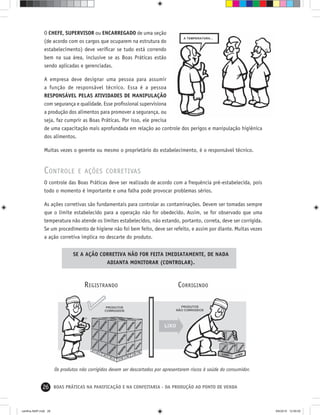 26 BOAS PRÁTICAS NA PANIFICAÇÃO E NA CONFEITARIA - DA PRODUÇÃO AO PONTO DE VENDA
O CHEFE, SUPERVISOR ou ENCARREGADO de uma seção
(de acordo com os cargos que ocuparem na estrutura do
estabelecimento) deve veriﬁcar se tudo está correndo
bem na sua área, inclusive se as Boas Práticas estão
sendo aplicadas e gerenciadas.
A empresa deve designar uma pessoa para assumir
a função de responsável técnico. Essa é a pessoa
RESPONSÁVEL PELAS ATIVIDADES DE MANIPULAÇÃO
com segurança e qualidade. Esse proﬁssional supervisiona
a produção dos alimentos para promover a segurança, ou
seja, faz cumprir as Boas Práticas. Por isso, ele precisa
de uma capacitação mais aprofundada em relação ao controle dos perigos e manipulação higiênica
dos alimentos.
Muitas vezes o gerente ou mesmo o proprietário do estabelecimento, é o responsável técnico.
CONTROLE E AÇÕES CORRETIVAS
O controle das Boas Práticas deve ser realizado de acordo com a frequência pré-estabelecida, pois
todo o momento é importante e uma falha pode provocar problemas sérios.
As ações corretivas são fundamentais para controlar as contaminações. Devem ser tomadas sempre
que o limite estabelecido para a operação não for obedecido. Assim, se for observado que uma
temperatura não atende os limites estabelecidos, não estando, portanto, correta, deve ser corrigida.
Se um procedimento de higiene não foi bem feito, deve ser refeito, e assim por diante. Muitas vezes
a ação corretiva implica no descarte do produto.
CORRIGINDOREGISTRANDO
Os produtos não corrigidos devem ser descartados por apresentarem riscos à saúde do consumidor.
SE A AÇÃO CORRETIVA NÃO FOR FEITA IMEDIATAMENTE, DE NADA
ADIANTA MONITORAR (CONTROLAR).
cartilha-ABIP.indd 26cartilha-ABIP.indd 26 9/6/2010 12:59:559/6/2010 12:59:55
 