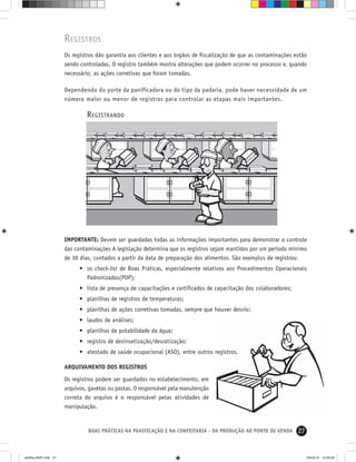 27BOAS PRÁTICAS NA PANIFICAÇÃO E NA CONFEITARIA - DA PRODUÇÃO AO PONTO DE VENDA
REGISTROS
Os registros dão garantia aos clientes e aos órgãos de ﬁscalização de que as contaminações estão
sendo controladas. O registro também mostra alterações que podem ocorrer no processo e, quando
necessário, as ações corretivas que foram tomadas.
Dependendo do porte da panificadora ou do tipo da padaria, pode haver necessidade de um
número maior ou menor de registros para controlar as etapas mais importantes.
REGISTRANDO
IMPORTANTE: Devem ser guardadas todas as informações importantes para demonstrar o controle
das contaminações A legislação determina que os registros sejam mantidos por um período mínimo
de 30 dias, contados a partir da data de preparação dos alimentos. São exemplos de registros:
• os check-list de Boas Práticas, especialmente relativos aos Procedimentos Operacionais
Padronizados(POP);
• lista de presença de capacitações e certiﬁcados de capacitação dos colaboradores;
• planilhas de registros de temperaturas;
• planilhas de ações corretivas tomadas, sempre que houver desvio;
• laudos de análises;
• planilhas de potabilidade da água;
• registro de desinsetização/desratização;
• atestado de saúde ocupacional (ASO), entre outros registros.
ARQUIVAMENTO DOS REGISTROS
Os registros podem ser guardados no estabelecimento, em
arquivos, gavetas ou pastas. O responsável pela manutenção
correta do arquivo é o responsável pelas atividades de
manipulação.
cartilha-ABIP.indd 27cartilha-ABIP.indd 27 9/6/2010 12:59:569/6/2010 12:59:56
 