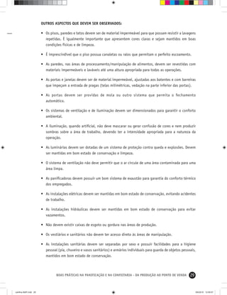 29BOAS PRÁTICAS NA PANIFICAÇÃO E NA CONFEITARIA - DA PRODUÇÃO AO PONTO DE VENDA
OUTROS ASPECTOS QUE DEVEM SER OBSERVADOS:
• Os pisos, paredes e tetos devem ser de material impermeável para que possam resistir a lavagens
repetidas. É igualmente importante que apresentem cores claras e sejam mantidos em boas
condições físicas e de limpeza.
• É imprescindível que o piso possua canaletas ou ralos que permitam o perfeito escoamento.
• As paredes, nas áreas de processamento/manipulação de alimentos, devem ser revestidas com
materiais impermeáveis e laváveis até uma altura apropriada para todas as operações.
• As portas e janelas devem ser de material impermeável, ajustadas aos batentes e com barreiras
que impeçam a entrada de pragas (telas milimétricas, vedação na parte inferior das portas).
• As portas devem ser providas de mola ou outro sistema que permita o fechamento
automático.
• Os sistemas de ventilação e de iluminação devem ser dimensionados para garantir o conforto
ambiental.
• A iluminação, quando artiﬁcial, não deve mascarar ou gerar confusão de cores e nem produzir
sombras sobre a área de trabalho, devendo ter a intensidade apropriada para a natureza da
operação.
• As luminárias devem ser dotadas de um sistema de proteção contra queda e explosões. Devem
ser mantidas em bom estado de conservação e limpeza.
• O sistema de ventilação não deve permitir que o ar circule de uma área contaminada para uma
área limpa.
• As paniﬁcadoras devem possuir um bom sistema de exaustão para garantia do conforto térmico
dos empregados.
• As instalações elétricas devem ser mantidas em bom estado de conservação, evitando acidentes
de trabalho.
• As instalações hidráulicas devem ser mantidas em bom estado de conservação para evitar
vazamentos.
• Não devem existir caixas de esgoto ou gordura nas áreas de produção.
• Os vestiários e sanitários não devem ter acesso direto às áreas de manipulação.
• As instalações sanitárias devem ser separadas por sexo e possuir facilidades para a higiene
pessoal (pia, chuveiro e vasos sanitários) e armários individuais para guarda de objetos pessoais,
mantidos em bom estado de conservação.
cartilha-ABIP.indd 29cartilha-ABIP.indd 29 9/6/2010 12:59:579/6/2010 12:59:57
 