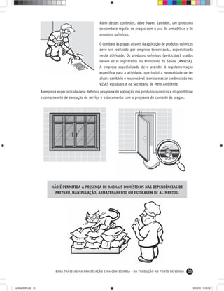 33BOAS PRÁTICAS NA PANIFICAÇÃO E NA CONFEITARIA - DA PRODUÇÃO AO PONTO DE VENDA
NÃO É PERMITIDA A PRESENÇA DE ANIMAIS DOMÉSTICOS NAS DEPENDÊNCIAS DE
PREPARO, MANIPULAÇÃO, ARMAZENAMENTO OU ESTOCAGEM DE ALIMENTOS.
Além destes controles, deve haver, também, um programa
de combate regular de pragas com o uso de armadilhas e de
produtos químicos.
O combate às pragas através da aplicação de produtos químicos
deve ser realizado por empresa terceirizada, especializada
nesta atividade. Os produtos químicos (pesticidas) usados
devem estar registrados no Ministério da Saúde (ANVISA).
A empresa especializada deve atender à regulamentação
especíﬁca para a atividade, que inclui a necessidade de ter
alvará sanitário e responsável técnico e estar credenciada nas
VISAS estaduais e na Secretaria de Meio Ambiente.
A empresa especializada deve deﬁnir o programa de aplicação dos produtos químicos e disponibilizar
o comprovante de execução de serviço e o documento com o programa de combate às pragas.
cartilha-ABIP.indd 33cartilha-ABIP.indd 33 9/6/2010 12:59:589/6/2010 12:59:58
 
