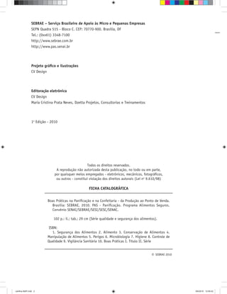 SEBRAE – Serviço Brasileiro de Apoio às Micro e Pequenas Empresas
SEPN Quadra 515 - Bloco C. CEP: 70770-900. Brasília, DF
Tel.: (0xx61) 3348-7100
http://www.sebrae.com.br
http://www.pas.senai.br
Projeto gráﬁco e ilustrações
CV Design
Editoração eletrônica
CV Design
Maria Cristina Prata Neves, Dzetta Projetos, Consultorias e Treinamentos
1a
Edição - 2010
Boas Práticas na Paniﬁcação e na Confeitaria - da Produção ao Ponto de Venda.
Brasília: SEBRAE, 2010. PAS - Paniﬁcação. Programa Alimentos Seguros.
Convênio SENAI/SEBRAE/SESI/SESC/SENAC.
102 p.: il.; tab.; 29 cm (Série qualidade e segurança dos alimentos).
ISBN:
1. Segurança dos Alimentos 2. Alimento 3. Conservação de Alimentos 4.
Manipulação de Alimentos 5. Perigos 6. Microbiologia 7. Higiene 8. Controle de
Qualidade 9. Vigilância Sanitária 10. Boas Práticas I. Título II. Série
Todos os direitos reservados.
A reprodução não autorizada desta publicação, no todo ou em parte,
por quaisquer meios empregados - eletrônicos, mecânicos, fotográﬁcos,
ou outros - constitui violação dos direitos autorais (Lei no
9.610/98)
FICHA CATALOGRÁFICA
© SEBRAE 2010
cartilha-ABIP.indd 2cartilha-ABIP.indd 2 9/6/2010 12:59:429/6/2010 12:59:42
 