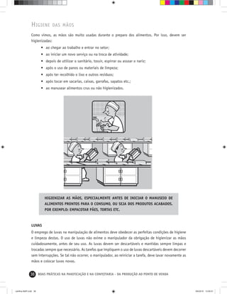 38 BOAS PRÁTICAS NA PANIFICAÇÃO E NA CONFEITARIA - DA PRODUÇÃO AO PONTO DE VENDA
HIGIENE DAS MÃOS
Como vimos, as mãos são muito usadas durante o preparo dos alimentos. Por isso, devem ser
higienizadas:
• ao chegar ao trabalho e entrar no setor;
• ao iniciar um novo serviço ou na troca de atividade;
• depois de utilizar o sanitário, tossir, espirrar ou assoar o nariz;
• após o uso de panos ou materiais de limpeza;
• após ter recolhido o lixo e outros resíduos;
• após tocar em sacarias, caixas, garrafas, sapatos etc.;
• ao manusear alimentos crus ou não higienizados.
HIGIENIZAR AS MÃOS, ESPECIALMENTE ANTES DE INICIAR O MANUSEIO DE
ALIMENTOS PRONTOS PARA O CONSUMO, OU SEJA DOS PRODUTOS ACABADOS.
POR EXEMPLO: EMPACOTAR PÃES, TORTAS ETC.
LUVAS
O emprego de luvas na manipulação de alimentos deve obedecer as perfeitas condições de higiene
e limpeza destas. O uso de luvas não exime o manipulador da obrigação de higienizar as mãos
cuidadosamente, antes de seu uso. As luvas devem ser descartáveis e mantidas sempre limpas e
trocadas sempre que necessário. As tarefas que impliquem o uso de luvas descartáveis devem decorrer
sem interrupções. Se tal não ocorrer, o manipulador, ao reiniciar a tarefa, deve lavar novamente as
mãos e colocar luvas novas.
cartilha-ABIP.indd 38cartilha-ABIP.indd 38 9/6/2010 13:00:019/6/2010 13:00:01
 