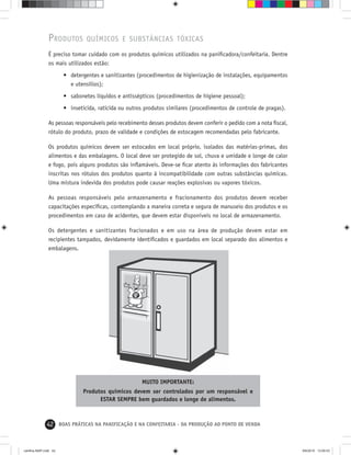 42 BOAS PRÁTICAS NA PANIFICAÇÃO E NA CONFEITARIA - DA PRODUÇÃO AO PONTO DE VENDA
PRODUTOS QUÍMICOS E SUBSTÂNCIAS TÓXICAS
É preciso tomar cuidado com os produtos químicos utilizados na paniﬁcadora/confeitaria. Dentre
os mais utilizados estão:
• detergentes e sanitizantes (procedimentos de higienização de instalações, equipamentos
e utensílios);
• sabonetes líquidos e antissépticos (procedimentos de higiene pessoal);
• inseticida, raticida ou outros produtos similares (procedimentos de controle de pragas).
As pessoas responsáveis pelo recebimento desses produtos devem conferir o pedido com a nota ﬁscal,
rótulo do produto, prazo de validade e condições de estocagem recomendadas pelo fabricante.
Os produtos químicos devem ser estocados em local próprio, isolados das matérias-primas, dos
alimentos e das embalagens. O local deve ser protegido de sol, chuva e umidade e longe de calor
e fogo, pois alguns produtos são inﬂamáveis. Deve-se ﬁcar atento às informações dos fabricantes
inscritas nos rótulos dos produtos quanto à incompatibilidade com outras substâncias químicas.
Uma mistura indevida dos produtos pode causar reações explosivas ou vapores tóxicos.
As pessoas responsáveis pelo armazenamento e fracionamento dos produtos devem receber
capacitações especíﬁcas, contemplando a maneira correta e segura de manuseio dos produtos e os
procedimentos em caso de acidentes, que devem estar disponíveis no local de armazenamento.
Os detergentes e sanitizantes fracionados e em uso na área de produção devem estar em
recipientes tampados, devidamente identiﬁcados e guardados em local separado dos alimentos e
embalagens.
MUITO IMPORTANTE:
Produtos químicos devem ser controlados por um responsável e
ESTAR SEMPRE bem guardados e longe de alimentos.
cartilha-ABIP.indd 42cartilha-ABIP.indd 42 9/6/2010 13:00:039/6/2010 13:00:03
 