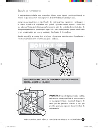 45BOAS PRÁTICAS NA PANIFICAÇÃO E NA CONFEITARIA - DA PRODUÇÃO AO PONTO DE VENDA
SELEÇÃO DE FORNECEDORES
As padarias devem trabalhar com fornecedores idôneos e com elevado conceito proﬁssional no
mercado ou que possuam um efetivo programa de controle de qualidade do processo.
A empresa deve estabelecer as especiﬁcações das matérias-primas, ingredientes e embalagens e
os critérios de seleção de fornecedores. Para garantir a qualidade de seus produtos, é importante
que sejam veriﬁcadas as instalações dos fornecedores, além das condições de manipulação e de
transporte de mercadorias, podendo-se usar para isso o check-list simpliﬁcado apresentado no Anexo
1, com uma pontuação que pode ser usada para classiﬁcação de fornecedores.
Quando necessário, a empresa deve selecionar e inspecionar matérias-primas, ingredientes e
embalagens antes de serem encaminhados para a produção.
AS VISITAS AOS FORNECEDORES SÃO INSTRUMENTOS IMPORTANTES PARA QUE
SE FAÇA A SELEÇÃO DOS MELHORES!
IMPORTANTE: O responsável pela compra dos produtos
deve atentar para a capacidade de armazenamento
de seus equipamentos e a capacidade do ponto de
venda (balcões, geladeiras, ilhas etc.), visto que
produtos perecíveis dependem da continuidade da
cadeia de frio.
cartilha-ABIP.indd 45cartilha-ABIP.indd 45 9/6/2010 13:00:049/6/2010 13:00:04
 