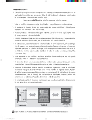 50 BOAS PRÁTICAS NA PANIFICAÇÃO E NA CONFEITARIA - DA PRODUÇÃO AO PONTO DE VENDA
REGRAS IMPORTANTES
• A disposição dos produtos deve obedecer a uma ordem que tenha como referência a data de
fabricação. Os produtos que apresentem datas de fabricação mais antigas são posicionados
de forma a serem consumidos em primeiro lugar.
Seguir a regra PVPS ou seja, primeiro que vence, primeiro que sai.
• Todas as matérias-primas devem estar identiﬁcadas e protegidas contra contaminações.
• Os produtos de limpeza devem ser armazenados em locais especíﬁcos e identiﬁcados,
separados dos alimentos e dos descartáveis.
• Deve ser proibida a entrada de embalagens externas (caixa de madeira, papelão) nas áreas
de armazenamento e de manipulação.
• Produtos aguardando troca, vencidos ou que apresentaram alterações durante o armazenamento,
devem ser mantidos identiﬁcados, em local separado dos outros alimentos.
• No estoque seco, os alimentos devem ser amazenados de forma organizada, em local limpo,
livre de pragas e com temperatura e ventilação adequadas. Para permitir acesso às inspeções,
limpeza e operações de controle de pragas, além de proporcionar melhor circulação de ar,
as distâncias mínimas recomendadas são 60 cm do teto; 10 cm das paredes ou entre pilhas
e 25 cm do piso.
• Evitar ambiente escuros, úmidos e abafados. A farinha absorve umidade e tem uma grande
tendência a mofar ou a deteriorar nesses ambientes.
• Os alimentos devem ser amazenados de forma a não receber luz solar direta, em pontos
onde não haja a possibilidade de condensação de vapor e livres de contaminação.
• O material de embalagem deve ser mantido em uma área higienizada e seca. As embalagens
devem estar protegidas de contaminações como poeira, produtos de higienização etc. A poeira
de farinha juntamente com a umidade compõem um excelente meio de multiplicação de esporos
(tanto de bolores, como de bacilos), que contaminarão as embalagens, as quais, por sua vez,
contaminarão as sobremesas/salgados, diminuindo a vida de prateleira
• Os materiais descartáveis devem ser mantidos em suas embalagens primárias até o momento
do uso, a ﬁm de se evitar contaminações.
cartilha-ABIP.indd 50cartilha-ABIP.indd 50 9/6/2010 13:00:079/6/2010 13:00:07
 
