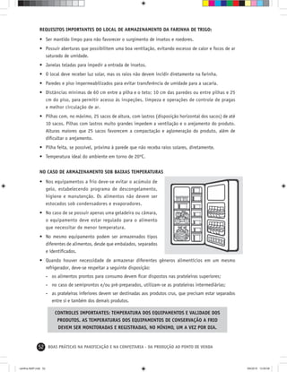 52 BOAS PRÁTICAS NA PANIFICAÇÃO E NA CONFEITARIA - DA PRODUÇÃO AO PONTO DE VENDA
REQUISITOS IMPORTANTES DO LOCAL DE ARMAZENAMENTO DA FARINHA DE TRIGO:
• Ser mantido limpo para não favorecer o surgimento de insetos e roedores.
• Possuir aberturas que possibilitem uma boa ventilação, evitando excesso de calor e focos de ar
saturado de umidade.
• Janelas teladas para impedir a entrada de insetos.
• O local deve receber luz solar, mas os raios não devem incidir diretamente na farinha.
• Paredes e piso impermeabilizados para evitar transferência de umidade para a sacaria.
• Distâncias mínimas de 60 cm entre a pilha e o teto; 10 cm das paredes ou entre pilhas e 25
cm do piso, para permitir acesso às inspeções, limpeza e operações de controle de pragas
e melhor circulação de ar.
• Pilhas com, no máximo, 25 sacos de altura, com lastros (disposição horizontal dos sacos) de até
10 sacos. Pilhas com lastros muito grandes impedem a ventilação e o arejamento do produto.
Alturas maiores que 25 sacos favorecem a compactação e aglomeração do produto, além de
diﬁcultar o arejamento.
• Pilha feita, se possível, próxima à parede que não receba raios solares, diretamente.
• Temperatura ideal do ambiente em torno de 20ºC.
NO CASO DE ARMAZENAMENTO SOB BAIXAS TEMPERATURAS
• Nos equipamentos a frio deve-se evitar o acúmulo de
gelo, estabelecendo programa de descongelamento,
higiene e manutenção. Os alimentos não devem ser
estocados sob condensadores e evaporadores.
• No caso de se possuir apenas uma geladeira ou câmara,
o equipamento deve estar regulado para o alimento
que necessitar de menor temperatura.
• No mesmo equipamento podem ser armazenados tipos
diferentes de alimentos, desde que embalados, separados
e identiﬁcados.
• Quando houver necessidade de armazenar diferentes gêneros alimentícios em um mesmo
refrigerador, deve-se respeitar a seguinte disposição:
- os alimentos prontos para consumo devem ﬁcar dispostos nas prateleiras superiores;
- no caso de semiprontos e/ou pré-preparados, utilizam-se as prateleiras intermediárias;
- as prateleiras inferiores devem ser destinadas aos produtos crus, que precisam estar separados
entre si e também dos demais produtos.
CONTROLES IMPORTANTES: TEMPERATURA DOS EQUIPAMENTOS E VALIDADE DOS
PRODUTOS. AS TEMPERATURAS DOS EQUIPAMENTOS DE CONSERVAÇÃO A FRIO
DEVEM SER MONITORADAS E REGISTRADAS, NO MÍNIMO, UM A VEZ POR DIA.
cartilha-ABIP.indd 52cartilha-ABIP.indd 52 9/6/2010 13:00:089/6/2010 13:00:08
 