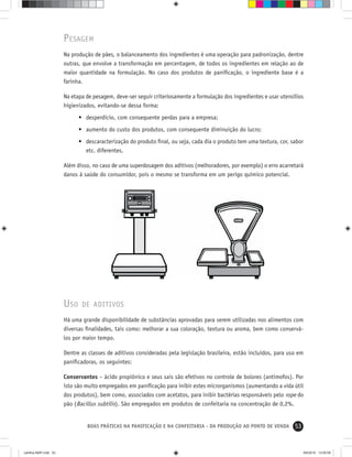 53BOAS PRÁTICAS NA PANIFICAÇÃO E NA CONFEITARIA - DA PRODUÇÃO AO PONTO DE VENDA
PESAGEM
Na produção de pães, o balanceamento dos ingredientes é uma operação para padronização, dentre
outras, que envolve a transformação em percentagem, de todos os ingredientes em relação ao de
maior quantidade na formulação. No caso dos produtos de paniﬁcação, o ingrediente base é a
farinha.
Na etapa de pesagem, deve-ser seguir criteriosamente a formulação dos ingredientes e usar utensílios
higienizados, evitando-se dessa forma:
• desperdício, com consequente perdas para a empresa;
• aumento do custo dos produtos, com consequente diminuição do lucro;
• descaracterização do produto ﬁnal, ou seja, cada dia o produto tem uma textura, cor, sabor
etc. diferentes.
Além disso, no caso de uma superdosagem dos aditivos (melhoradores, por exemplo) o erro acarretará
danos à saúde do consumidor, pois o mesmo se transforma em um perigo químico potencial.
USO DE ADITIVOS
Há uma grande disponibilidade de substâncias aprovadas para serem utilizadas nos alimentos com
diversas ﬁnalidades, tais como: melhorar a sua coloração, textura ou aroma, bem como conservá-
los por maior tempo.
Dentre as classes de aditivos consideradas pela legislação brasileira, estão incluídos, para uso em
paniﬁcadoras, os seguintes:
Conservantes – ácido propiônico e seus sais são efetivos no controle de bolores (antimofos). Por
isto são muito empregados em paniﬁcação para inibir estes microrganismos (aumentando a vida útil
dos produtos), bem como, associados com acetatos, para inibir bactérias responsáveis pelo rope do
pão (Bacillus subtilis). São empregados em produtos de confeitaria na concentração de 0,2%.
cartilha-ABIP.indd 53cartilha-ABIP.indd 53 9/6/2010 13:00:099/6/2010 13:00:09
 