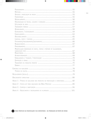4 BOAS PRÁTICAS NA PANIFICAÇÃO E NA CONFEITARIA - DA PRODUÇÃO AO PONTO DE VENDA
PENEIRAMENTO .............................................................................55
MISTURA ...................................................................................55
DIVISÃO E MODELAGEM DA MASSA ..........................................................55
FERMENTAÇÃO ..............................................................................55
DESSALGAMENTO ............................................................................56
HIGIENIZAÇÃO DE FRUTAS, LEGUMES E VERDURAS ...........................................56
UTILIZAÇÃO DE OVOS .......................................................................57
TRATAMENTO TÉRMICO ......................................................................57
DESMOLDAGEM..............................................................................59
ESFRIAMENTO / RESFRIAMENTO .............................................................59
CONGELAMENTO .............................................................................63
DESCONGELAMENTO .........................................................................65
LIMPEZA, CORTE E TEMPERO ................................................................65
FATIAMENTO/FRACIONAMENTO/DESFIAMENTO.................................................66
REAQUECIMENTO ............................................................................67
PORCIONAMENTO............................................................................67
MANIPULAÇÃO (MONTAGEM DE DOCES, TORTAS E PREPARO DE SALGADINHOS,
SANDUÍCHES ETC) ..........................................................................67
MANUTENÇÃO...............................................................................68
ACONDICIONAMENTO ........................................................................69
EMBALAMENTO / PESAGEM / PRECIFICAÇÃO ................................................70
EXPOSIÇÃO À VENDA........................................................................70
TRANSPORTE DE PRODUTOS PRONTOS .......................................................75
SOBRAS ....................................................................................77
CONTROLE DA QUALIDADE ......................................................................78
TÉCNICA DE COLETA.........................................................................78
RECOLHIMENTO (RECALL).......................................................................79
BIBLIOGRAFIA CONSULTADA ....................................................................80
ANEXO 1 - PERDAS DE QUALIDADE NOS PRODUTOS DA PANIFICAÇÃO E CONFEITARIA .............82
ANEXO 2 - CHECK-LIST PARA AVALIAÇÃO DAS BOAS PRÁTICAS ................................85
ANEXO 3 - LIMPEZA E SANITIZAÇÃO ...........................................................94
ANEXO 4 - AQUECIMENTO E RESFRIAMENTO DE ALIMENTOS ................................... 101
cartilha-ABIP.indd 4cartilha-ABIP.indd 4 9/6/2010 12:59:439/6/2010 12:59:43
 