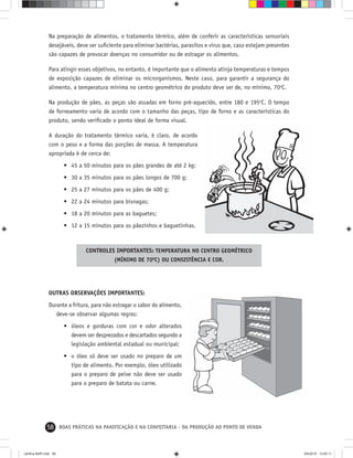 58 BOAS PRÁTICAS NA PANIFICAÇÃO E NA CONFEITARIA - DA PRODUÇÃO AO PONTO DE VENDA
Na preparação de alimentos, o tratamento térmico, além de conferir as características sensoriais
desejáveis, deve ser suﬁciente para eliminar bactérias, parasitos e vírus que, caso estejam presentes
são capazes de provocar doenças no consumidor ou de estragar os alimentos.
Para atingir esses objetivos, no entanto, é importante que o alimento atinja temperaturas e tempos
de exposição capazes de eliminar os microrganismos. Neste caso, para garantir a segurança do
alimento, a temperatura mínima no centro geométrico do produto deve ser de, no mínimo, 70o
C.
Na produção de pães, as peças são assadas em forno pré-aquecido, entre 180 e 195o
C. O tempo
de forneamento varia de acordo com o tamanho das peças, tipo de forno e as características do
produto, sendo veriﬁcado o ponto ideal de forma visual.
A duração do tratamento térmico varia, é claro, de acordo
com o peso e a forma das porções de massa. A temperatura
apropriada é de cerca de:
• 45 a 50 minutos para os pães grandes de até 2 kg;
• 30 a 35 minutos para os pães longos de 700 g;
• 25 a 27 minutos para os pães de 400 g;
• 22 a 24 minutos para bisnagas;
• 18 a 20 minutos para as baguetes;
• 12 a 15 minutos para os pãezinhos e baguetinhas.
CONTROLES IMPORTANTES: TEMPERATURA NO CENTRO GEOMÉTRICO
(MÍNIMO DE 700
C) OU CONSISTÊNCIA E COR.
OUTRAS OBSERVAÇÕES IMPORTANTES:
Durante a fritura, para não estragar o sabor do alimento,
deve-se observar algumas regras:
• óleos e gorduras com cor e odor alterados
devem ser desprezados e descartados segundo a
legislação ambiental estadual ou municipal;
• o óleo só deve ser usado no preparo de um
tipo de alimento. Por exemplo, óleo utilizado
para o preparo de peixe não deve ser usado
para o preparo de batata ou carne.
cartilha-ABIP.indd 58cartilha-ABIP.indd 58 9/6/2010 13:00:119/6/2010 13:00:11
 