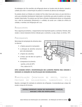 67BOAS PRÁTICAS NA PANIFICAÇÃO E NA CONFEITARIA - DA PRODUÇÃO AO PONTO DE VENDA
As embalagens dos frios mantidos sob refrigeração devem ser lavadas antes de abertas, tomando o
cuidado para evitar a contaminação do produto no momento da abertura da embalagem.
Os produtos devem ser fatiados em cortador de frios (deve haver pelo menos um para laticínios e
outro para embutidos) devidamente higienizado e transferidos para potes de plástico com tampa,
também higienizados. Os produtos que não forem utilizados imediatamente devem ser etiquetados
com a data da manipulação (fatiamento) e a validade, de acordo com a tabela de critérios de
validade, e mantidos sob refrigeração até o uso.
REAQUECIMENTO
Para a segurança do alimento, o reaquecimento é tão importante quanto o cozimento. Portanto, deve
receber o mesmo tratamento térmico indicado para o cozimento, ou seja, atingir, no mínimo, 70ºC.
PORCIONAMENTO
Nesta etapa de manipulação dos alimentos deve-
se observar:
• a higiene pessoal do manipulador;
• a utilização de utensílios exclusivos
para cada preparação;
• a higiene dos utensílios;
• o tempo, que não deve ser superior a
30 minutos;
• a temperatura do alimento:
- quentes, acima de 60ºC;
- frios, abaixo de 5ºC.
ESTES CUIDADOS EVITAM A RECONTAMINAÇÃO DOS ALIMENTOS PRONTOS PARA CONSUMO E
DIMINUEM AS CONDIÇÕES DE MULTIPLICAÇÃO DOS MICRORGANISMOS.
M A N I P U L A Ç Ã O ( M O N T A G E M D E D O C E S , T O R T A S E
P R E P A R O D E S A L G A D I N H O S , S A N D U Í C H E S E T C . )
Quando a montagem for realizada em ambiente não refrigerado, é recomendável que a etapa não
exceda o tempo de 30 minutos.
CONTROLE IMPORTANTE: HIGIENE DOS EQUIPAMENTOS, UTENSÍLIOS,
BANCADAS E MÃOS DOS MANIPULADORES.
cartilha-ABIP.indd 67cartilha-ABIP.indd 67 9/6/2010 13:00:199/6/2010 13:00:19
 