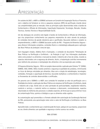 5BOAS PRÁTICAS NA PANIFICAÇÃO E NA CONFEITARIA - DA PRODUÇÃO AO PONTO DE VENDA
APRESENTAÇÃO
Em outubro de 2007, a ABIP e o SEBRAE assinaram um Convênio de Cooperação Técnica e Financeira
com o objetivo de fortalecer as micro e pequenas empresas (MPE) de paniﬁcação visando elevar
sua competitividade junto ao mercado. Entre as principais ações desenvolvidas estão a Gestão do
Conhecimento e Difusão de Informações, Capacitação Empresarial, Tecnologia, Mercado, Estudos
Técnicos, Eventos Técnicos e Responsabilidade Social.
Um dos destaques do convênio está ligado à Gestão do Conhecimento e Difusão da Informação,
que visa proporcionar conhecimento aos pequenos empresários do setor através da produção
de conteúdos técnicos de grande relevância para o paniﬁcador. Buscando melhorar e ampliar os
empreendimentos, a ABIP e o SEBRAE buscaram auxílio do PAS – Programa de Alimentos Seguros -
para oferecer informações completas, conteúdos fáceis e a metodologia adequada para a aplicação
das Boas Práticas da produção à área de lojas.
Com linguagem simples, didática fácil e ilustrações, o conteúdo do documento “Orientações de
Boas Práticas na Paniﬁcação e Confeitaria – da Produção à Loja” traz informações atualizadas
sobre como produzir os alimentos e manuseá-los desde a indústria até a hora da venda, visando os
aspectos relacionados com a segurança de alimento. Assim, a implantação contribui enormemente
para melhoria dos processos e manipulação dos alimentos e de sua exposição para vendas.
O Programa Alimentos Seguros - PAS é um projeto desenvolvido e aplicado pelo Sistema “S” (SENAI,
SEBRAE, SESI, SENAC, SESC) visando aumentar a segurança e qualidade dos produtos, minimizando
os riscos de doenças veiculadas por alimentos. Atua com a criação de metodologias, tecnologias,
conteúdos, formação e capacitação de técnicos, buscando multiplicar o conhecimento e implantar
as ferramentas de controles desenvolvidas e certiﬁcadas.
Em parceria com o SEBRAE e a ABIP, esse conteúdo foi ampliado ao setor de paniﬁcação com a
ﬁnalidade de orientar a aplicação das Boas Práticas em empresas de Paniﬁcação e Confeitaria, desde
a indústria até a loja. Sendo este um setor permeado de particularidades, englobando indústria,
comércio e serviços, o material motiva as empresas a observarem, constantemente, aspectos
relacionados às melhorias dos processos e cuidados especiais, de forma que se possa eliminar riscos
de contaminação física, química e biológica a que os alimentos estão sujeitos.
As customizações aqui promovidas e o formato adotado têm autorização da Coordenação Nacional
do PAS, promovendo uma aproximação maior entre o setor de Paniﬁcação e Confeitaria e as Boas
Práticas.
Aproveite todo o conhecimento que o material pode lhe trazer, aplique em sua empresa, proporcione
ao seu cliente alimentos com qualidade e segurança e tenha sucesso nas vendas.
BOA LEITURA!
cartilha-ABIP.indd 5cartilha-ABIP.indd 5 9/6/2010 12:59:439/6/2010 12:59:43
 