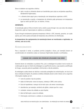 69BOAS PRÁTICAS NA PANIFICAÇÃO E NA CONFEITARIA - DA PRODUÇÃO AO PONTO DE VENDA
Deve-se obedecer aos seguintes critérios:
• após a cocção os alimentos devem ser transferidos para cubas ou recipientes especíﬁcos,
devidamente higienizados;
• o alimento deve seguir para a manutenção com temperaturas superiores a 60ºC;
• na manutenção a quente, a temperatura do alimento pode permanecer em temperatura
igual ou maior que 60ºC por, no máximo, 6 horas.
IMPORTANTE:
A manutenção pode ser feita em banho-maria, estufa ou pass-through, mas caso estes não estejam
disponíveis, pode ser improvisada em caldeiras ou recheauds;
O pass through normalmente apresenta temperatura inferior a 700
C, devendo, portanto, ser usado
apenas para evitar queda acentuada de temperatura dos alimentos em distribuição.
As temperaturas dos equipamentos de manutenção devem ser monitoradas e registradas, no
mínimo, uma vez ao dia.
ACONDICIONAMENTO
Para a exposição à venda, os produtos prontos (salgados e doces, por exemplo) devem ser
acondicionados em recipientes (cubas ou travessas) higienizados (lavados e sanitizados).
CUIDADO COM A HIGIENE DOS UTENSÍLIOS UTILIZADOS E DAS MÃOS!
Somente devem ser embalados os produtos frios, pois a embalagem do produto morno resulta em
condensação do vapor no interior da embalagem ou superfície do mesmo, o que propicia a proliferação
de fungos, causando perda da qualidade e diminuindo a vida de prateleira.
As embalagens usadas devem ser atóxicas e estocadas protegidas de contaminações, em local com
boas condições de higiene. Os produtos vendidos embalados devem conter rótulos com as seguintes
informações exigidas por lei:
• nome do produto: tipo do produto;
• dados do fabricante: nome da empresa, endereço e CNPJ, entre outros;
• lista de ingredientes: começar do de maior para o de menor concentração;
• advertências: por exemplo, existência de glúten, sempre que for o caso;
• conteúdo: número de unidades ou peso líquido;
• data de fabricação e prazo de validade;
• informações nutricionais e cuidados no armazenamento.
cartilha-ABIP.indd 69cartilha-ABIP.indd 69 9/6/2010 13:00:209/6/2010 13:00:20
 
