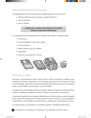 70 BOAS PRÁTICAS NA PANIFICAÇÃO E NA CONFEITARIA - DA PRODUÇÃO AO PONTO DE VENDA
EMBALAMENTO/PESAGEM/PRECIFICAÇÃO
As embalagens devem conter informações de rotulagem exigidas por lei, tais como:
• dados do fabricante (nome da empresa, endereço, CNPJ etc.)
• data de fabricação;
• data de validade.
CUIDADO COM A HIGIENE DOS UTENSÍLIOS UTILIZADOS!
MANTER AS EMBALAGENS PROTEGIDAS!
As embalagens devem ser identiﬁcadas com etiquetas onde constam os seguintes dados:
• preço por kg;
• peso da embalagem (tara) e valor a pagar;
• nome do produto;
• data do preparo e prazo de validade;
• ingredientes;
• forma de conservação até o consumo.
EXPOSIÇÃO À VENDA
Para evitar a contaminação por poeira, insetos, saliva ou mãos do consumidor, os salgados, doces,
sanduíches etc. devem ser expostos em vitrines fechadas, quentes ou frias, de acordo com a forma
de comercialização. Deve existir uma forma de identiﬁcação dos produtos onde constem os seguintes
dados: nome do produto, data do preparo e prazo de validade.
Os produtos com baixa atividade de água, sem recheios, podem ser expostos à venda a temperatura
ambiente, devidamente protegidos de insetos, de outras contaminações e do consumidor.
A exposição dos produtos doces recheados/confeitados deve ser feita em balcão ou vitrine refrigerada,
onde o produto deve permanecer em temperatura de até 5o
C por, no máximo, 72 horas, protegido de
contaminações e do consumidor. Fora desses limites, o produto deve ser descartado do consumo.
Os produtos devem ser manipulados com utensílios especíﬁcos, devidamente higienizados.
cartilha-ABIP.indd 70cartilha-ABIP.indd 70 9/6/2010 13:00:209/6/2010 13:00:20
 