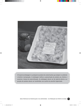 71BOAS PRÁTICAS NA PANIFICAÇÃO E NA CONFEITARIA - DA PRODUÇÃO AO PONTO DE VENDA
A função da embalagem é a proteção do produto de contaminantes que estejam no ambiente
e devido à manipulação. A embalagem melhora a apresentação do produto aos clientes e
aumenta o tempo de comercialização. As embalagens devem ser de material atóxico e as
porções do produto devem ser transferidas com auxílio de utensílio higienizado.
cartilha-ABIP.indd 71cartilha-ABIP.indd 71 9/6/2010 13:00:209/6/2010 13:00:20
 