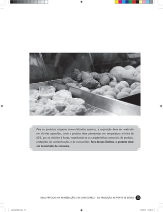 73BOAS PRÁTICAS NA PANIFICAÇÃO E NA CONFEITARIA - DA PRODUÇÃO AO PONTO DE VENDA
Para os produtos salgados comercializados quentes, a exposição deve ser realizada
em vitrines aquecidas, onde o produto deve permanecer em temperatura mínima de
60o
C, por no máximo 6 horas, respeitando-se as características sensoriais do produto,
protegidos de contaminações e do consumidor. Fora desses limites, o produto deve
ser descartado do consumo.
cartilha-ABIP.indd 73cartilha-ABIP.indd 73 9/6/2010 13:00:239/6/2010 13:00:23
 