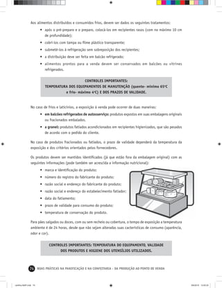 74 BOAS PRÁTICAS NA PANIFICAÇÃO E NA CONFEITARIA - DA PRODUÇÃO AO PONTO DE VENDA
No caso de frios e laticínios, a exposição à venda pode ocorrer de duas maneiras:
• em balcões refrigerados de autosserviço: produtos expostos em suas embalagens originais
ou fracionados embalados.
• a granel: produtos fatiados acondicionados em recipientes higienizados, que são pesados
de acordo com o pedido do cliente.
No caso de produtos fracionados ou fatiados, o prazo de validade dependerá da temperatura da
exposição e dos critérios orientados pelos fornecedores.
Os produtos devem ser mantidos identiﬁcados (já que estão fora da embalagem original) com as
seguintes informações (pode também ser acrescida a informação nutricional):
• marca e identiﬁcação do produto;
• número do registro do fabricante do produto;
• razão social e endereço do fabricante do produto;
• razão social e endereço do estabelecimento fatiador;
• data do fatiamento;
• prazo de validade para consumo do produto;
• temperatura de conservação do produto.
Para pães salgados ou doces, com ou sem recheio ou cobertura, o tempo de exposição a temperatura
ambiente é de 24 horas, desde que não sejam alteradas suas cacterísticas de consumo (aparência,
odor e cor).
Aos alimentos distribuídos e consumidos frios, devem ser dados os seguintes tratamentos:
• após o pré-preparo e o preparo, colocá-los em recipientes rasos (com no máximo 10 cm
de profundidade);
• cobrí-los com tampa ou ﬁlme plástico transparente;
• submetê-los à refrigeração sem sobreposição dos recipientes;
• a distribuição deve ser feita em balcão refrigerado;
• alimentos prontos para a venda devem ser conservados em balcões ou vitrines
refrigerados.
CONTROLES IMPORTANTES:
TEMPERATURA DOS EQUIPAMENTOS DE MANUTENÇÃO (quente- mínimo 65o
C
e frio- máximo 4o
C) E DOS PRAZOS DE VALIDADE.
CONTROLES IMPORTANTES: TEMPERATURA DO EQUIPAMENTO, VALIDADE
DOS PRODUTOS E HIGIENE DOS UTENSÍLIOS UTILIZADOS.
cartilha-ABIP.indd 74cartilha-ABIP.indd 74 9/6/2010 13:00:259/6/2010 13:00:25
 