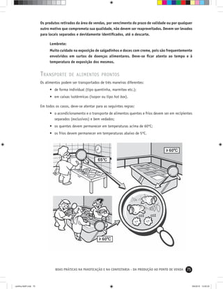 75BOAS PRÁTICAS NA PANIFICAÇÃO E NA CONFEITARIA - DA PRODUÇÃO AO PONTO DE VENDA
Os produtos retirados da área de vendas, por vencimento do prazo de validade ou por qualquer
outro motivo que comprometa sua qualidade, não devem ser reaproveitados. Devem ser levados
para locais separados e devidamente identiﬁcados, até o descarte.
Lembrete:
Muito cuidado na exposição de salgadinhos e doces com creme, pois são frequentemente
envolvidos em surtos de doenças alimentares. Deve-se ﬁcar atento ao tempo e à
temperatura de exposição dos mesmos.
TRANSPORTE DE ALIMENTOS PRONTOS
Os alimentos podem ser transportados de três maneiras diferentes:
• de forma individual (tipo quentinha, marmitex etc.);
• em caixas isotérmicas (isopor ou tipo hot box).
Em todos os casos, deve-se atentar para as seguintes regras:
• o acondicionamento e o transporte de alimentos quentes e frios devem ser em recipientes
separados (exclusivos) e bem vedados;
• os quentes devem permanecer em temperaturas acima de 60ºC;
• os frios devem permanecer em temperaturas abaixo de 5ºC.
cartilha-ABIP.indd 75cartilha-ABIP.indd 75 9/6/2010 13:00:259/6/2010 13:00:25
 