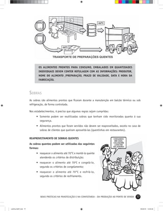 77BOAS PRÁTICAS NA PANIFICAÇÃO E NA CONFEITARIA - DA PRODUÇÃO AO PONTO DE VENDA
SOBRAS
As sobras são alimentos prontos que ﬁcaram durante a manutenção em balcão térmico ou sob
refrigeração, de forma controlada.
Nos estabelecimentos, é preciso que algumas regras sejam cumpridas:
• Somente podem ser reutilizadas sobras que tenham sido monitoradas quanto à sua
segurança.
• Alimentos prontos que foram servidos não devem ser reaproveitados, exceto no caso de
sobras de clientes que queiram aproveitá-las (quentinhas em restaurantes).
REAPROVEITAMENTO DE SOBRAS QUENTES
As sobras quentes podem ser utilizadas das seguintes
formas:
• reaquecer o alimento até 70°C e mantê-lo quente
atendendo os critérios de distribuição;
• reaquecer o alimento até 70ºC e congelá-lo,
segundo os critérios de congelamento;
• reaquecer o alimento até 70°C e resfriá-lo,
segundo os critérios de resfriamento.
OS ALIMENTOS PRONTOS PARA CONSUMO, EMBALADOS EM QUANTIDADES
INDIVIDUAIS DEVEM CONTER ROTULAGEM COM AS INFORMAÇÕES: PRODUTOR,
NOME DO ALIMENTO /PREPARAÇÃO, PRAZO DE VALIDADE, DATA E HORA DA
FABRICAÇÃO.
cartilha-ABIP.indd 77cartilha-ABIP.indd 77 9/6/2010 13:00:269/6/2010 13:00:26
 