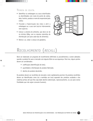 79BOAS PRÁTICAS NA PANIFICAÇÃO E NA CONFEITARIA - DA PRODUÇÃO AO PONTO DE VENDA
RECOLHIMENTO (RECALL)
Deve ser elaborado um programa de recolhimento deﬁnindo os procedimentos a serem adotados
quando o produto for para o mercado com alguma falha na sua segurança. Para isso, alguns pontos
devem ser considerados:
• codiﬁcação (identiﬁcação do lote);
• quantidade e distribuição do produto fabricado;
• destino do produto devolvido.
Os produtos devem ser recolhidos do mercado o mais rapidamente possível. Os produtos recolhidos
devem ser identiﬁcados como tal e mantidos em local separado dos produtos acabados e das
matérias-primas até que lhes seja dado destino (destruição, reprocessamento, ou uso para outras
ﬁnalidades que não sejam consumo humano).
TÉCNICA DE COLETA
• Identiﬁcar as embalagens ou sacos esterilizados
ou desinfetados com nome do ponto de coleta,
data, horário, produto e nome do responsável pela
coleta;
• Proceder a higienização das mãos e abrir a
embalagem ou o saco sem tocá-lo internamente
nem soprá-lo;
• Colocar a amostra do alimento, que deve ser de
no mínimo 200g, com os mesmos utensílios da
distribuição (um para cada tipo de alimento);
• Retirar o ar, vedar e colocar em geladeira.
cartilha-ABIP.indd 79cartilha-ABIP.indd 79 9/6/2010 13:00:279/6/2010 13:00:27
 