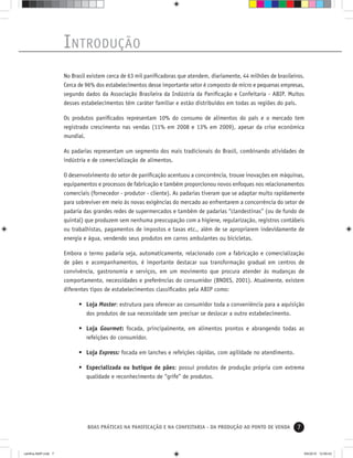 7BOAS PRÁTICAS NA PANIFICAÇÃO E NA CONFEITARIA - DA PRODUÇÃO AO PONTO DE VENDA
INTRODUÇÃO
No Brasil existem cerca de 63 mil paniﬁcadoras que atendem, diariamente, 44 milhões de brasileiros.
Cerca de 96% dos estabelecimentos desse importante setor é composto de micro e pequenas empresas,
segundo dados da Associação Brasileira da Indústria da Paniﬁcação e Confeitaria - ABIP. Muitos
desses estabelecimentos têm caráter familiar e estão distribuídos em todas as regiões do país.
Os produtos paniﬁcados representam 10% do consumo de alimentos do país e o mercado tem
registrado crescimento nas vendas (11% em 2008 e 13% em 2009), apesar da crise econômica
mundial.
As padarias representam um segmento dos mais tradicionais do Brasil, combinando atividades de
indústria e de comercialização de alimentos.
O desenvolvimento do setor de paniﬁcação acentuou a concorrência, trouxe inovações em máquinas,
equipamentos e processos de fabricação e também proporcionou novos enfoques nos relacionamentos
comerciais (fornecedor - produtor - cliente). As padarias tiveram que se adaptar muito rapidamente
para sobreviver em meio às novas exigências do mercado ao enfrentarem a concorrência do setor de
padaria das grandes redes de supermercados e também de padarias “clandestinas” (ou de fundo de
quintal) que produzem sem nenhuma preocupação com a higiene, regularização, registros contábeis
ou trabalhistas, pagamentos de impostos e taxas etc., além de se apropriarem indevidamente de
energia e água, vendendo seus produtos em carros ambulantes ou bicicletas.
Embora o termo padaria seja, automaticamente, relacionado com a fabricação e comercialização
de pães e acompanhamentos, é importante destacar sua transformação gradual em centros de
convivência, gastronomia e serviços, em um movimento que procura atender às mudanças de
comportamento, necessidades e preferências do consumidor (BNDES, 2001). Atualmente, existem
diferentes tipos de estabelecimentos classiﬁcados pela ABIP como:
• Loja Master: estrutura para oferecer ao consumidor toda a conveniência para a aquisição
dos produtos de sua necessidade sem precisar se deslocar a outro estabelecimento.
• Loja Gourmet: focada, principalmente, em alimentos prontos e abrangendo todas as
refeições do consumidor.
• Loja Express: focada em lanches e refeições rápidas, com agilidade no atendimento.
• Especializada ou butique de pães: possui produtos de produção própria com extrema
qualidade e reconhecimento de “grife” de produtos.
cartilha-ABIP.indd 7cartilha-ABIP.indd 7 9/6/2010 12:59:439/6/2010 12:59:43
 