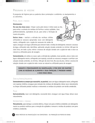 96 BOAS PRÁTICAS NA PANIFICAÇÃO E NA CONFEITARIA - DA PRODUÇÃO AO PONTO DE VENDA
PROGRAMA DE HIGIENE
O programa de higiene para as padarias deve contemplar o ambiente, os equipamentos e
os utensílios.
PISOS, RALOS E PAREDES
Diariamente:
No caso das áreas secas - limpar o piso pelo menos 3 (três) vezes ao dia,
para evitar o acúmulo de resíduos de farinha e outras sujidades. Usar,
preferencialmente, aspiradores de pó, para evitar a formação de
nuvens de poeira.
Outras áreas - realizar a retirada dos resíduos sólidos
utilizando-se vassoura apropriada; lavar com detergente
neutro, esfregando com a ajuda de vassouras de cerdas de
nylon; enxaguar com água suﬁciente para remover todo o resíduo de detergente; remover o excesso
da água, utilizando rodo; desinfetar, aplicando solução clorada contendo no mínimo 100 ppm de
cloro livre, em todo o piso; retirar o excesso de solução clorada com a ajuda de rodo e secar ao
natural ou utilizando panos de secagem.
Semanalmente, em ambos os casos: após a retirada das sujidades, lavar paredes, pisos e ralos com
água e detergente neutro, esfregando com esponja, escovão ou vassoura; enxaguar e sanitizar com
solução clorada contendo, no mínimo, 100 ppm de cloro livre. No caso do piso, retirar o excesso de
solução clorada com a ajuda de rodo e secar ao natural ou utilizando panos de secagem.
DURANTE O PROCESSAMENTO OU MANIPULAÇÃO, O PISO DEVE SER MANTIDO
LIVRE DE RESÍDUOS DE ALIMENTOS E ÁGUA EMPOÇADA. É PROIBIDO VARRER
A SECO ESSAS ÁREAS.
JANELAS/PORTAS/MAÇANETAS
Semanalmente ou sempre que necessário, se possível, lavar com água e detergente neutro, esfregando
com esponja sintética; enxaguar para remoção dos resíduos de detergente; deixar secar naturalmente
ou limpar utilizando produto multiuso e removendo os resíduos do produto com tecido umedecido.
TELAS
Quinzenalmente, lavar com detergente, escovando bem; enxaguar com água limpa; deixar secar
naturalmente.
INTERRUPTORES E TOMADAS
Mensalmente, após desligar a corrente elétrica, limpar com pano sintético embebido com detergente
neutro ou produto multiuso para a remoção de sujidades e remover o resíduo do produto com pano
sintético umedecido.
cartilha-ABIP.indd 96cartilha-ABIP.indd 96 9/6/2010 13:00:309/6/2010 13:00:30
 