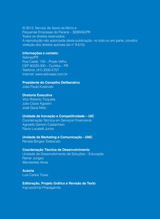 16
© 2013. Serviço de Apoio às Micro e
Pequenas Empresas do Paraná – SEBRAE/PR
Todos os direitos reservados.
A reprodução não autorizada desta publicação, no todo ou em parte, constitui
violação dos direitos autorais (lei nº 9.610).
Informações e contato:
Sebrae/PR
Rua Caeté, 150 – Prado Velho
CEP 80220-300 – Curitiba – PR
Telefone: (41) 3330-5757
Internet: www.sebraepr.com.br
Presidente do Conselho Deliberativo
João Paulo Koslovski
Diretoria Executiva
Vitor Roberto Tioqueta
Julio Cézar Agostini
José Gava Neto
Unidade de Inovação e Competitividade – UIC
Coordenação Técnica em Serviços Financeiros
Agnaldo Gerson Castanharo
Flavio Locatelli Junior
Unidade de Marketing e Comunicação - UMC
Renata Borges Todescato
Coordenação Técnica de Desenvolvimento
Unidade de Desenvolvimento de Soluções – Educação
Rainer Junges
Wanderlete Alves
Autoria
Luis Carlos Tiossi
Editoração, Projeto Gráfico e Revisão de Texto
Ingrupo//chp Propaganda
 