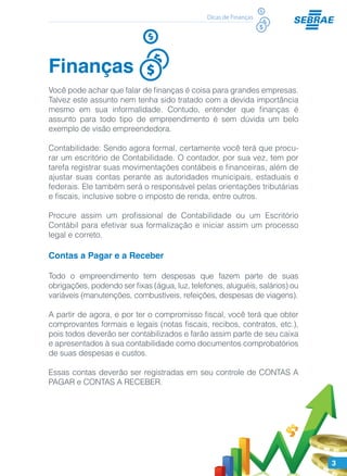 3
Dicas de Finanças
Finanças
Você pode achar que falar de finanças é coisa para grandes empresas.
Talvez este assunto nem tenha sido tratado com a devida importância
mesmo em sua informalidade. Contudo, entender que finanças é
assunto para todo tipo de empreendimento é sem dúvida um belo
exemplo de visão empreendedora.
Contabilidade: Sendo agora formal, certamente você terá que procu-
rar um escritório de Contabilidade. O contador, por sua vez, tem por
tarefa registrar suas movimentações contábeis e financeiras, além de
ajustar suas contas perante as autoridades municipais, estaduais e
federais. Ele também será o responsável pelas orientações tributárias
e fiscais, inclusive sobre o imposto de renda, entre outros.
Procure assim um profissional de Contabilidade ou um Escritório
Contábil para efetivar sua formalização e iniciar assim um processo
legal e correto.
Contas a Pagar e a Receber
Todo o empreendimento tem despesas que fazem parte de suas
obrigações, podendo ser fixas (água, luz, telefones, aluguéis, salários) ou
variáveis (manutenções, combustíveis, refeições, despesas de viagens).
A partir de agora, e por ter o compromisso fiscal, você terá que obter
comprovantes formais e legais (notas fiscais, recibos, contratos, etc.),
pois todos deverão ser contabilizados e farão assim parte de seu caixa
e apresentados à sua contabilidade como documentos comprobatórios
de suas despesas e custos.
Essas contas deverão ser registradas em seu controle de CONTAS A
PAGAR e CONTAS A RECEBER.
 