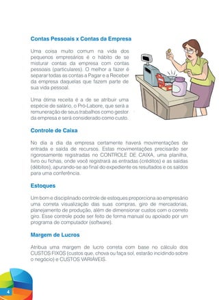 4
Contas Pessoais x Contas da Empresa
Uma coisa muito comum na vida dos
pequenos empresários é o hábito de se
misturar contas da empresa com contas
pessoais (particulares). O melhor a fazer é
separar todas as contas a Pagar e a Receber
da empresa daquelas que fazem parte de
sua vida pessoal.
Uma ótima receita é a de se atribuir uma
espécie de salário, o Pró-Labore, que será a
remuneração de seus trabalhos como gestor
da empresa e será considerado como custo.
Controle de Caixa
No dia a dia da empresa certamente haverá movimentações de
entrada e saída de recursos. Estas movimentações precisarão ser
rigorosamente registradas no CONTROLE DE CAIXA, uma planilha,
livro ou fichas, onde você registrará as entradas (créditos) e as saídas
(débitos), apurando-se ao final do expediente os resultados e os saldos
para uma conferência.
Estoques
Um bom e disciplinado controle de estoques proporciona ao empresário
uma correta visualização das suas compras, giro de mercadorias,
planejamento de produção, além de dimensionar custos com o correto
giro. Esse controle pode ser feito de forma manual ou apoiado por um
programa de computador (software).
Margem de Lucros
Atribua uma margem de lucro correta com base no cálculo dos
CUSTOS FIXOS (custos que, chova ou faça sol, estarão incidindo sobre
o negócio) e CUSTOS VARIÁVEIS.
 