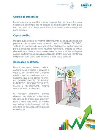 5
Dicas de Finanças
Cálculo de Descontos
Lembre-se que se você for praticar qualquer tipo de descontos, será
necessário contemplá-los no cálculo de sua margem de lucro, para
não dar descontos que possam inviabilizar a venda de um determi-
nado produto.
Capital de Giro
Para produzir, estocar ou mesmo obter insumos ou equipamentos para
prestação de serviços, será necessário ter um CAPITAL DE GIRO.
Trata-se do montante de recursos (dinheiro) disponível exclusivamente
para a reposição destes itens. Quando necessário, procure as linhas
de crédito que ofereçam as menores taxas de juros e, ainda, verifique e
calcule muito bem os prazos para utilização destes recursos, montando
sempre um bom plano para restituí-lo o mais breve possível.
Concessão de Crédito
Nem todos seus clientes poderão
comprar seus produtos e serviços a
vista ou em dinheiro vivo. Conceda
créditos apenas mediante um bom
cadastro, que deve conter no míni-
mo COMPROVANTES DE RENDA,
ENDEREÇO, DOCUMENTOS PES-
SOAIS E REFERÊNCIAS, mesmo
sendo através de cheques.
O mercado financeiro oferece
diversas modalidades e bandeiras
de cartões de crédito que assumem
todo o risco para você, do crédito
concedido mediante o pagamento de
uma taxa de serviços, administração
e comissões.
 